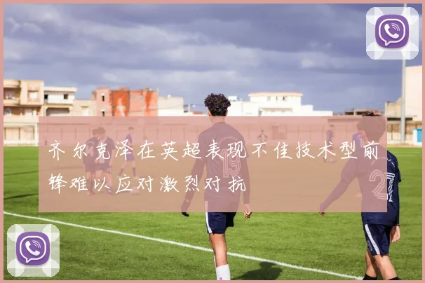 齐尔克泽在英超表现不佳技术型前锋难以应对激烈对抗