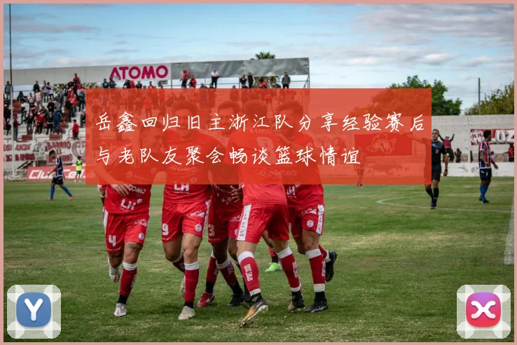 岳鑫回归旧主浙江队分享经验赛后与老队友聚会畅谈篮球情谊