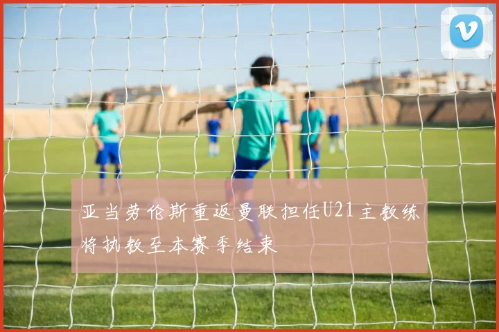 亚当劳伦斯重返曼联担任U21主教练将执教至本赛季结束