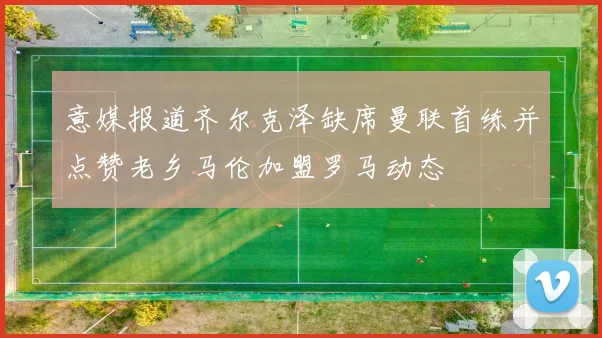 意媒报道齐尔克泽缺席曼联首练并点赞老乡马伦加盟罗马动态
