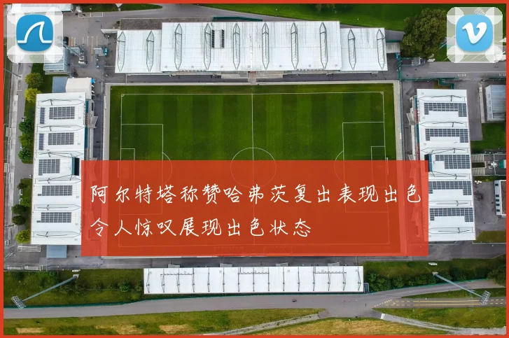 阿尔特塔称赞哈弗茨复出表现出色令人惊叹展现出色状态