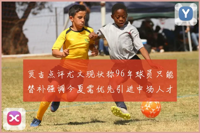 莫吉点评尤文现状称96年球员只能替补强调今夏需优先引进中场人才