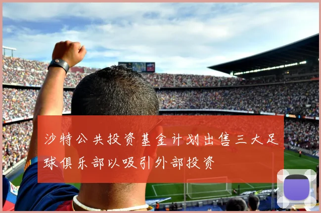 沙特公共投资基金计划出售三大足球俱乐部以吸引外部投资