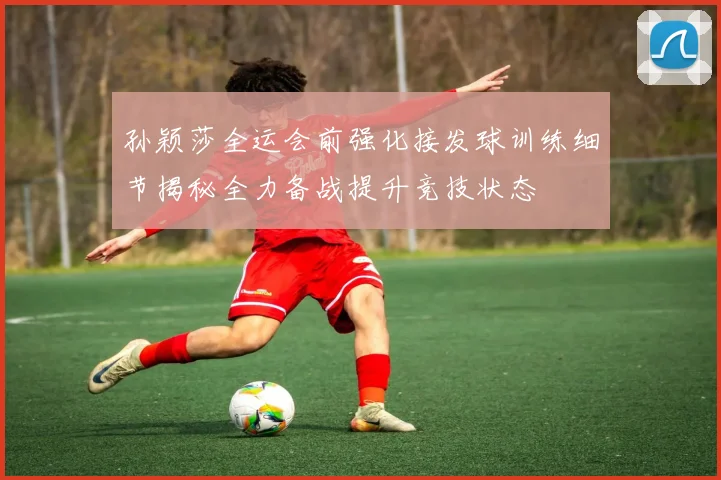 孙颖莎全运会前强化接发球训练细节揭秘全力备战提升竞技状态