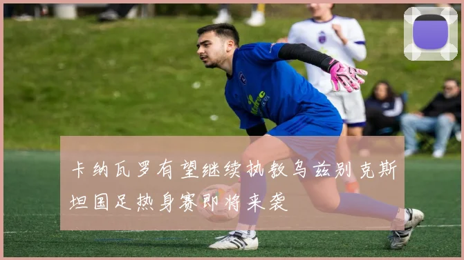 卡纳瓦罗有望继续执教乌兹别克斯坦国足热身赛即将来袭
