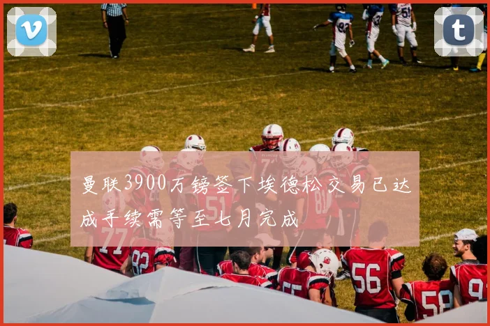 曼联3900万镑签下埃德松交易已达成手续需等至七月完成