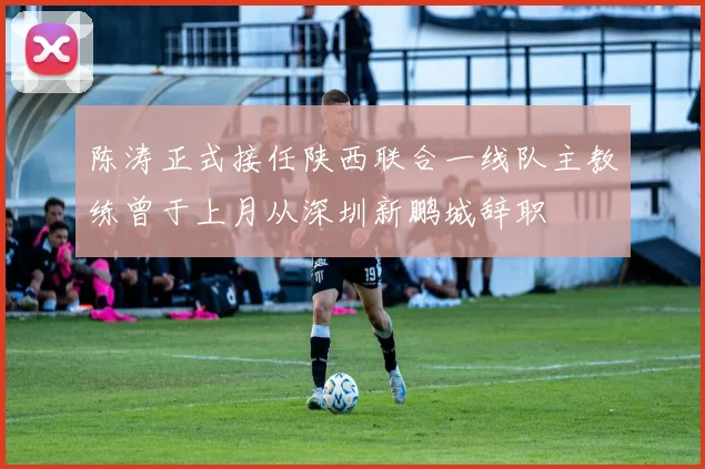 陈涛正式接任陕西联合一线队主教练曾于上月从深圳新鹏城辞职