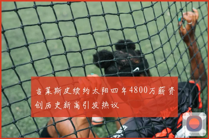 吉莱斯皮续约太阳四年4800万薪资创历史新高引发热议