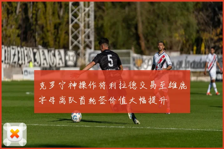 克罗宁神操作将利拉德交易至雄鹿字母离队首轮签价值大幅提升