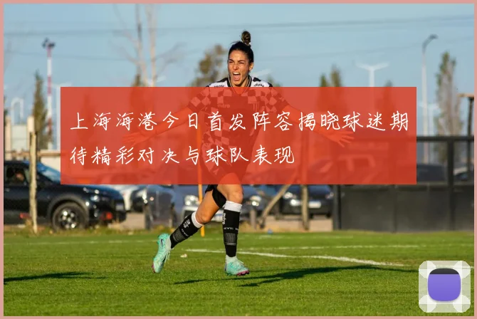 上海海港今日首发阵容揭晓球迷期待精彩对决与球队表现