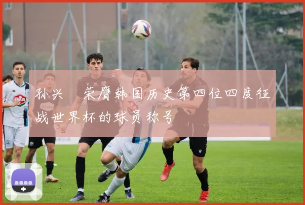 孙兴慜荣膺韩国历史第四位四度征战世界杯的球员称号
