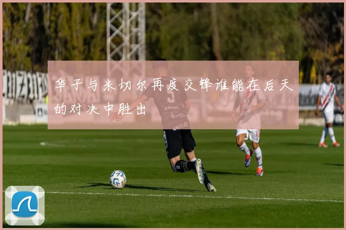 华子与米切尔再度交锋谁能在后天的对决中胜出