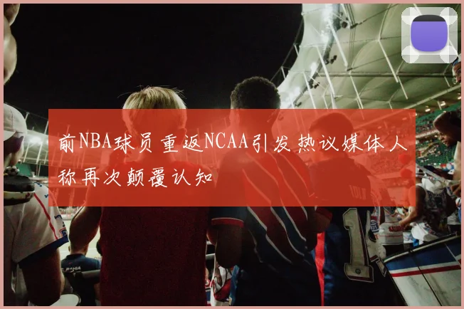 前NBA球员重返NCAA引发热议媒体人称再次颠覆认知