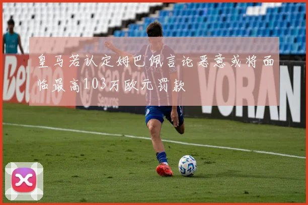 皇马若认定姆巴佩言论恶意或将面临最高103万欧元罚款