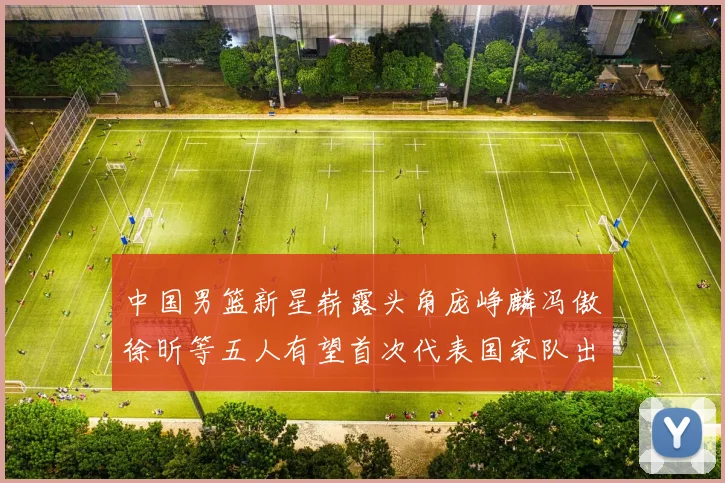 中国男篮新星崭露头角庞峥麟冯傲徐昕等五人有望首次代表国家队出战