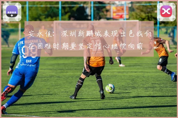 安永佳：深圳新鹏城表现出色我们在困难时期要坚定信心继续向前