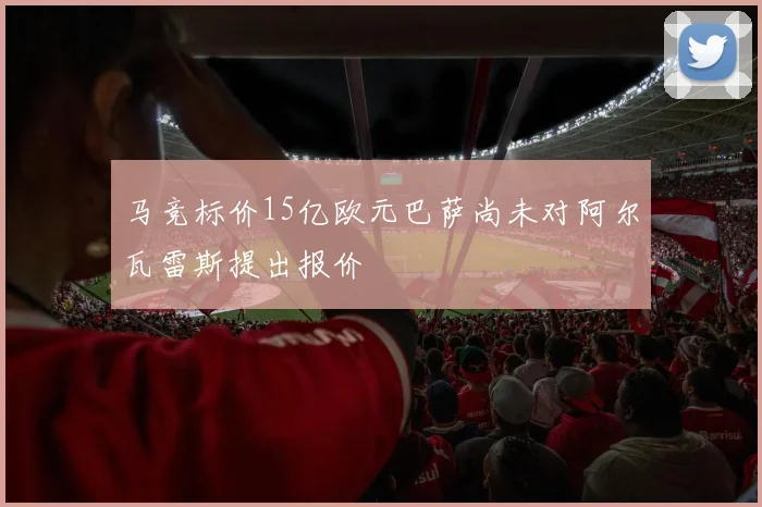 马竞标价15亿欧元巴萨尚未对阿尔瓦雷斯提出报价