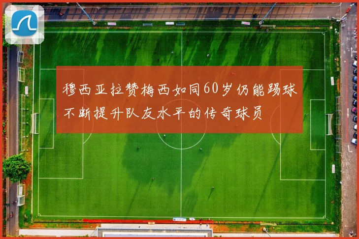 穆西亚拉赞梅西如同60岁仍能踢球不断提升队友水平的传奇球员