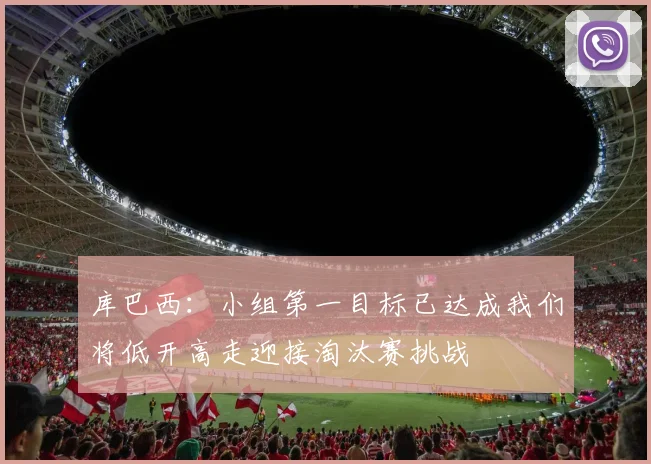 库巴西：小组第一目标已达成我们将低开高走迎接淘汰赛挑战