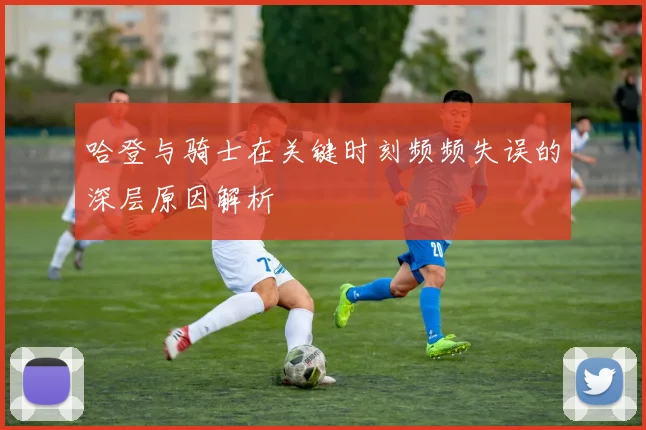 哈登与骑士在关键时刻频频失误的深层原因解析
