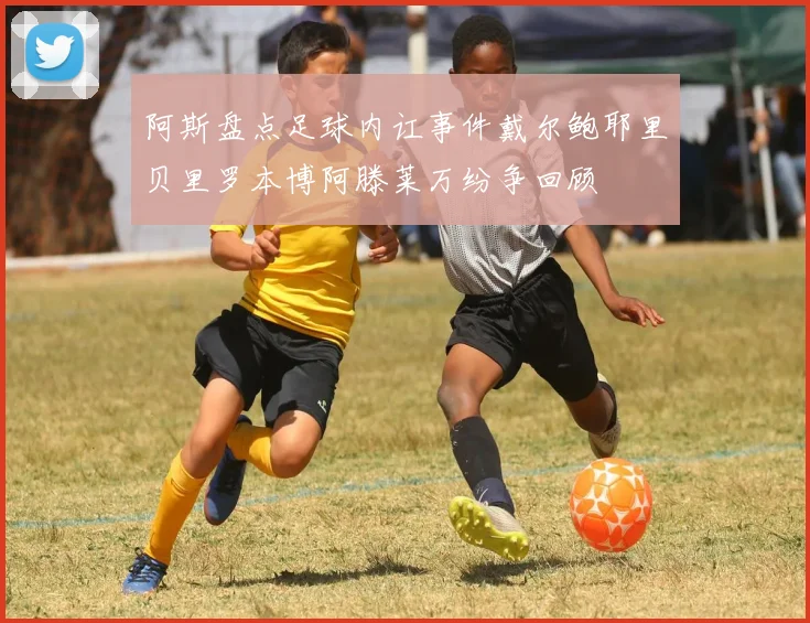 阿斯盘点足球内讧事件戴尔鲍耶里贝里罗本博阿滕莱万纷争回顾