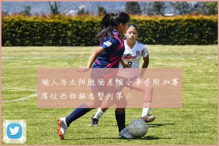 湖人与太阳胜场差缩小争夺附加赛席位西部排名暂列第六