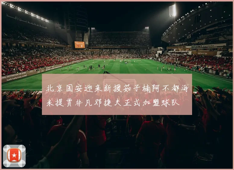 北京国安迎来新援茹子楠阿不都海米提贾非凡邓捷夫正式加盟球队