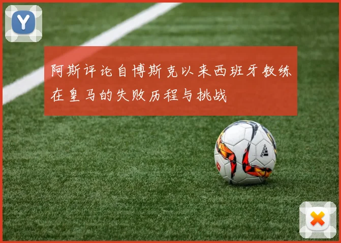 阿斯评论自博斯克以来西班牙教练在皇马的失败历程与挑战
