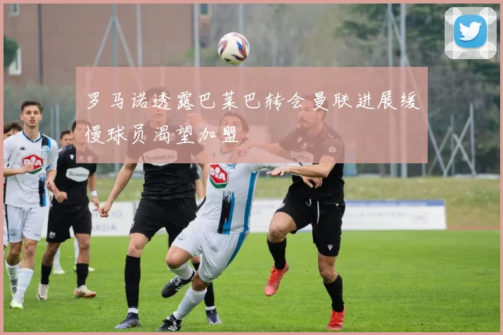 罗马诺透露巴莱巴转会曼联进展缓慢球员渴望加盟