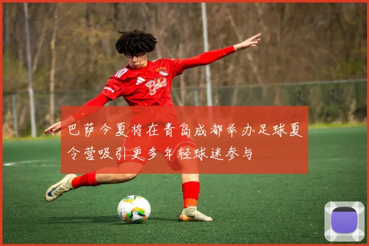 巴萨今夏将在青岛成都举办足球夏令营吸引更多年轻球迷参与