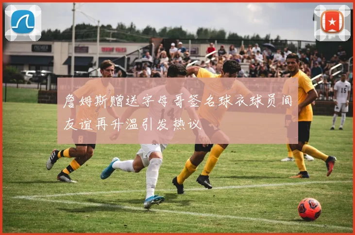 詹姆斯赠送字母哥签名球衣球员间友谊再升温引发热议