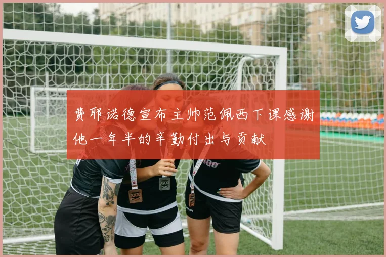 费耶诺德宣布主帅范佩西下课感谢他一年半的辛勤付出与贡献