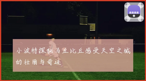 小波特探秘马丘比丘感受天空之城的壮丽与奇迹
